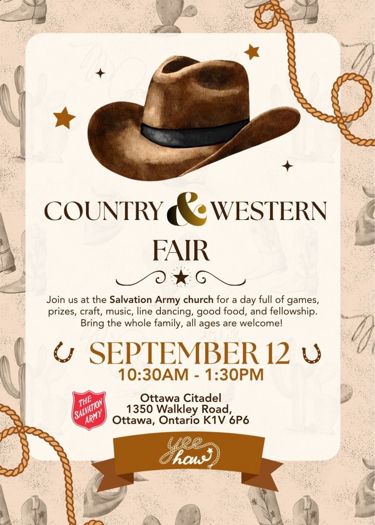 COUNTRY & WESTERN FAIR Join us at The Salvation Army Church for a day full of games, prizes, craft, music, line dancing, good food, and fellowship. Bring the whole family, all ages are welcome! SEPTEMBER 12, 10:30AM - 1:30PM Ottawa Citadel 1350 Walkley Road, Ottawa, Ontario KIV 6P6